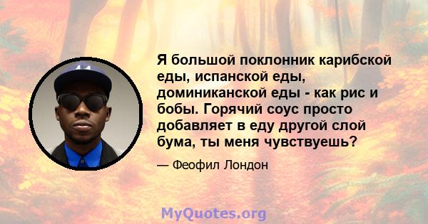 Я большой поклонник карибской еды, испанской еды, доминиканской еды - как рис и бобы. Горячий соус просто добавляет в еду другой слой бума, ты меня чувствуешь?