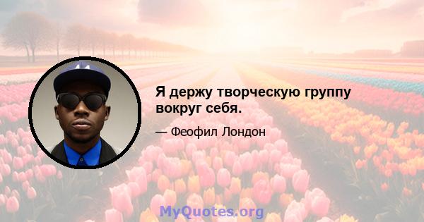 Я держу творческую группу вокруг себя.