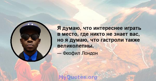 Я думаю, что интереснее играть в место, где никто не знает вас, но я думаю, что гастроли также великолепны.