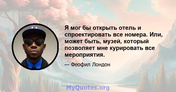 Я мог бы открыть отель и спроектировать все номера. Или, может быть, музей, который позволяет мне курировать все мероприятия.