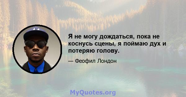 Я не могу дождаться, пока не коснусь сцены, я поймаю дух и потеряю голову.