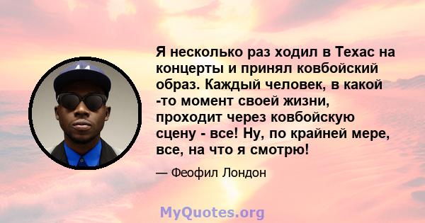 Я несколько раз ходил в Техас на концерты и принял ковбойский образ. Каждый человек, в какой -то момент своей жизни, проходит через ковбойскую сцену - все! Ну, по крайней мере, все, на что я смотрю!