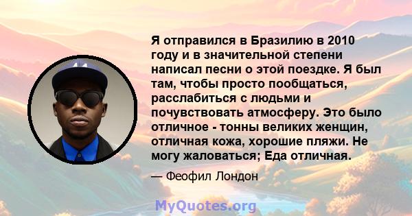 Я отправился в Бразилию в 2010 году и в значительной степени написал песни о этой поездке. Я был там, чтобы просто пообщаться, расслабиться с людьми и почувствовать атмосферу. Это было отличное - тонны великих женщин,