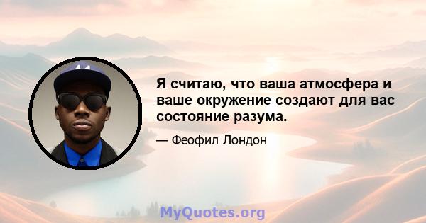 Я считаю, что ваша атмосфера и ваше окружение создают для вас состояние разума.