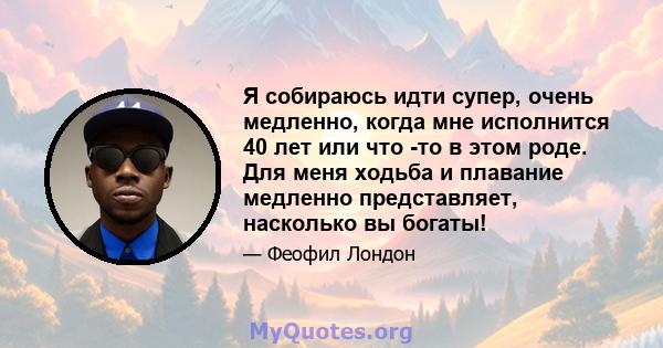 Я собираюсь идти супер, очень медленно, когда мне исполнится 40 лет или что -то в этом роде. Для меня ходьба и плавание медленно представляет, насколько вы богаты!