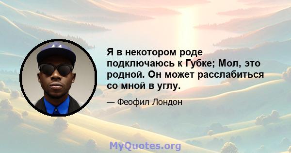 Я в некотором роде подключаюсь к Губке; Мол, это родной. Он может расслабиться со мной в углу.