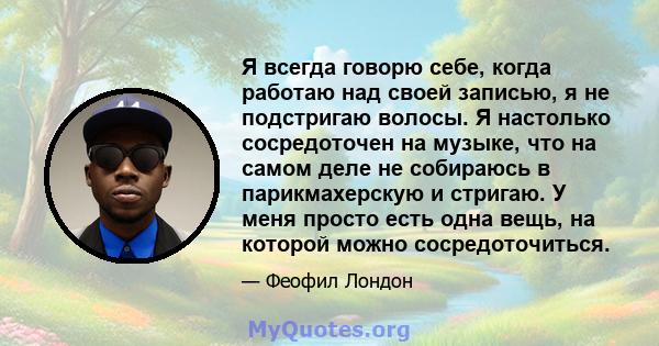 Я всегда говорю себе, когда работаю над своей записью, я не подстригаю волосы. Я настолько сосредоточен на музыке, что на самом деле не собираюсь в парикмахерскую и стригаю. У меня просто есть одна вещь, на которой