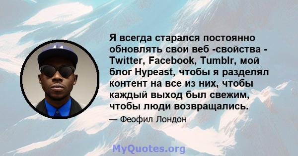 Я всегда старался постоянно обновлять свои веб -свойства - Twitter, Facebook, Tumblr, мой блог Hypeast, чтобы я разделял контент на все из них, чтобы каждый выход был свежим, чтобы люди возвращались.