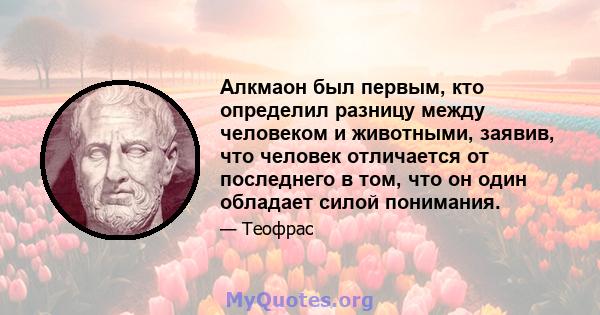 Алкмаон был первым, кто определил разницу между человеком и животными, заявив, что человек отличается от последнего в том, что он один обладает силой понимания.