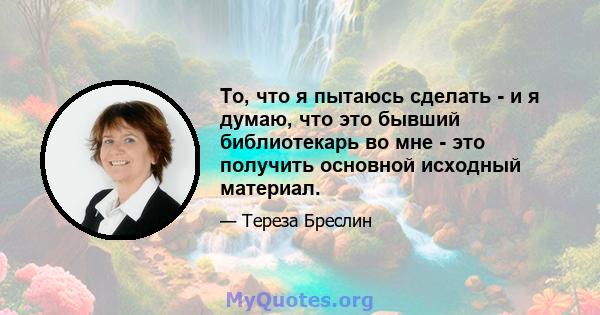 То, что я пытаюсь сделать - и я думаю, что это бывший библиотекарь во мне - это получить основной исходный материал.