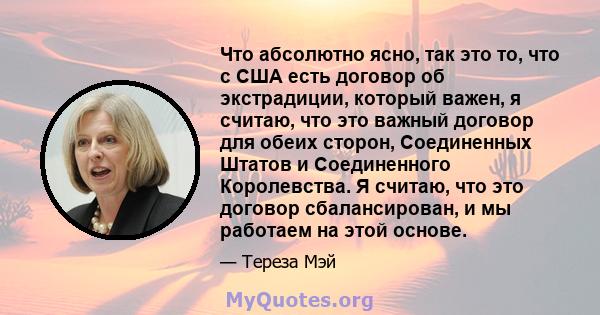 Что абсолютно ясно, так это то, что с США есть договор об экстрадиции, который важен, я считаю, что это важный договор для обеих сторон, Соединенных Штатов и Соединенного Королевства. Я считаю, что это договор