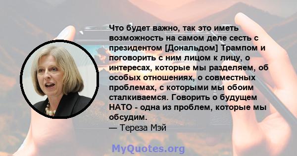 Что будет важно, так это иметь возможность на самом деле сесть с президентом [Дональдом] Трампом и поговорить с ним лицом к лицу, о интересах, которые мы разделяем, об особых отношениях, о совместных проблемах, с