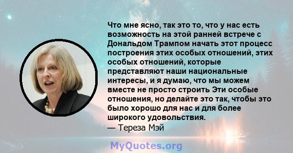 Что мне ясно, так это то, что у нас есть возможность на этой ранней встрече с Дональдом Трампом начать этот процесс построения этих особых отношений, этих особых отношений, которые представляют наши национальные