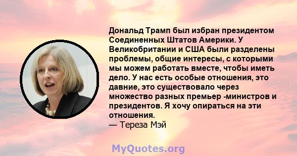 Дональд Трамп был избран президентом Соединенных Штатов Америки. У Великобритании и США были разделены проблемы, общие интересы, с которыми мы можем работать вместе, чтобы иметь дело. У нас есть особые отношения, это