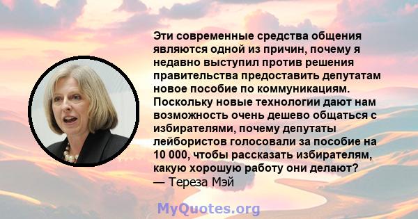 Эти современные средства общения являются одной из причин, почему я недавно выступил против решения правительства предоставить депутатам новое пособие по коммуникациям. Поскольку новые технологии дают нам возможность