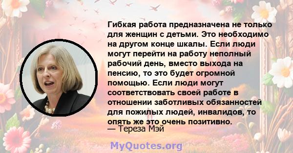 Гибкая работа предназначена не только для женщин с детьми. Это необходимо на другом конце шкалы. Если люди могут перейти на работу неполный рабочий день, вместо выхода на пенсию, то это будет огромной помощью. Если люди 