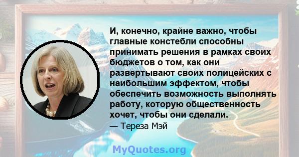 И, конечно, крайне важно, чтобы главные констебли способны принимать решения в рамках своих бюджетов о том, как они развертывают своих полицейских с наибольшим эффектом, чтобы обеспечить возможность выполнять работу,