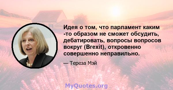 Идея о том, что парламент каким -то образом не сможет обсудить, дебатировать, вопросы вопросов вокруг (Brexit), откровенно совершенно неправильно.