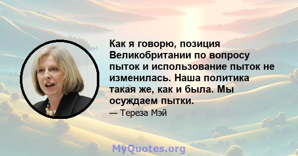 Как я говорю, позиция Великобритании по вопросу пыток и использование пыток не изменилась. Наша политика такая же, как и была. Мы осуждаем пытки.