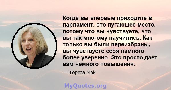 Когда вы впервые приходите в парламент, это пугающее место, потому что вы чувствуете, что вы так многому научились. Как только вы были переизбраны, вы чувствуете себя намного более уверенно. Это просто дает вам немного