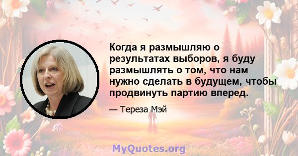 Когда я размышляю о результатах выборов, я буду размышлять о том, что нам нужно сделать в будущем, чтобы продвинуть партию вперед.