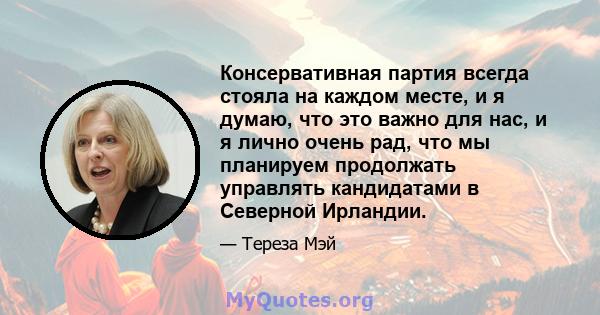 Консервативная партия всегда стояла на каждом месте, и я думаю, что это важно для нас, и я лично очень рад, что мы планируем продолжать управлять кандидатами в Северной Ирландии.