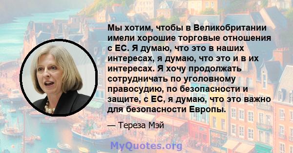 Мы хотим, чтобы в Великобритании имели хорошие торговые отношения с ЕС. Я думаю, что это в наших интересах, я думаю, что это и в их интересах. Я хочу продолжать сотрудничать по уголовному правосудию, по безопасности и