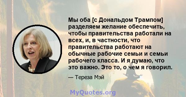 Мы оба [с Дональдом Трампом] разделяем желание обеспечить, чтобы правительства работали на всех, и, в частности, что правительства работают на обычные рабочие семьи и семьи рабочего класса. И я думаю, что это важно. Это 