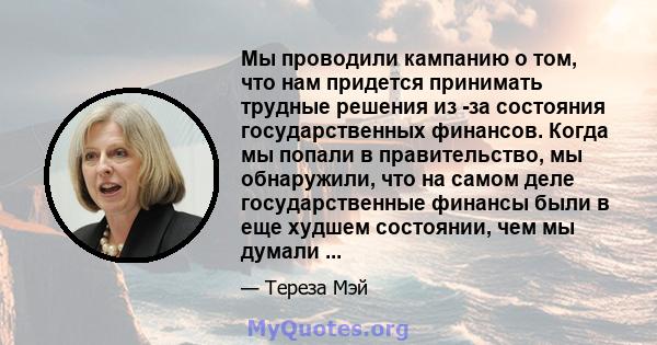 Мы проводили кампанию о том, что нам придется принимать трудные решения из -за состояния государственных финансов. Когда мы попали в правительство, мы обнаружили, что на самом деле государственные финансы были в еще