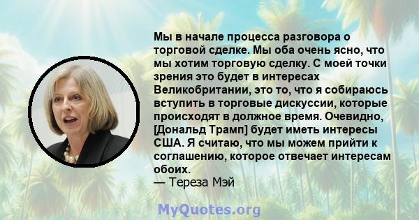 Мы в начале процесса разговора о торговой сделке. Мы оба очень ясно, что мы хотим торговую сделку. С моей точки зрения это будет в интересах Великобритании, это то, что я собираюсь вступить в торговые дискуссии, которые 