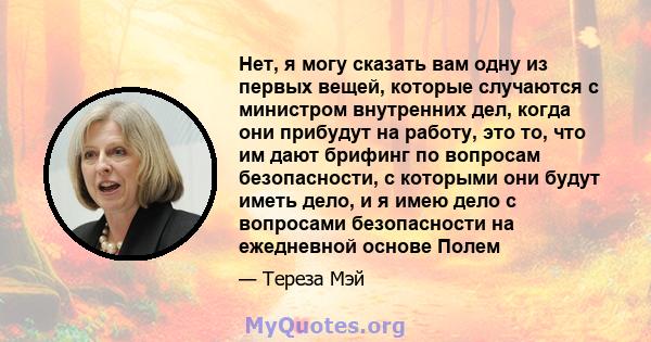 Нет, я могу сказать вам одну из первых вещей, которые случаются с министром внутренних дел, когда они прибудут на работу, это то, что им дают брифинг по вопросам безопасности, с которыми они будут иметь дело, и я имею