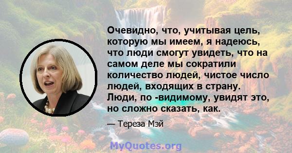 Очевидно, что, учитывая цель, которую мы имеем, я надеюсь, что люди смогут увидеть, что на самом деле мы сократили количество людей, чистое число людей, входящих в страну. Люди, по -видимому, увидят это, но сложно