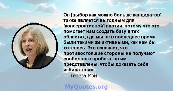 Он [выбор как можно больше кандидатов] также является выгодным для [консервативной] партии, потому что это помогает нам создать базу в тех областях, где мы не в последнее время были такими же активными, как нам бы