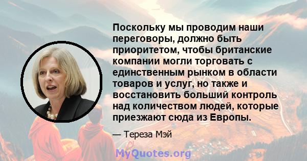 Поскольку мы проводим наши переговоры, должно быть приоритетом, чтобы британские компании могли торговать с единственным рынком в области товаров и услуг, но также и восстановить больший контроль над количеством людей,