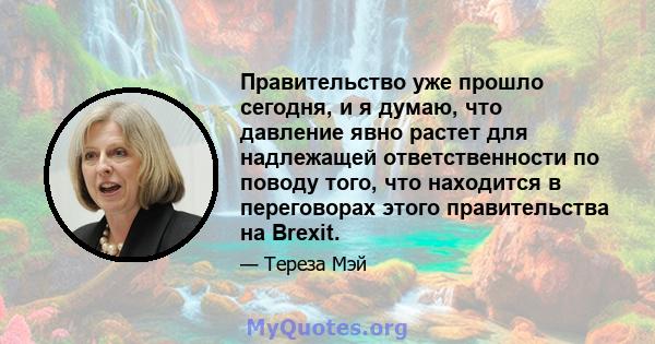 Правительство уже прошло сегодня, и я думаю, что давление явно растет для надлежащей ответственности по поводу того, что находится в переговорах этого правительства на Brexit.