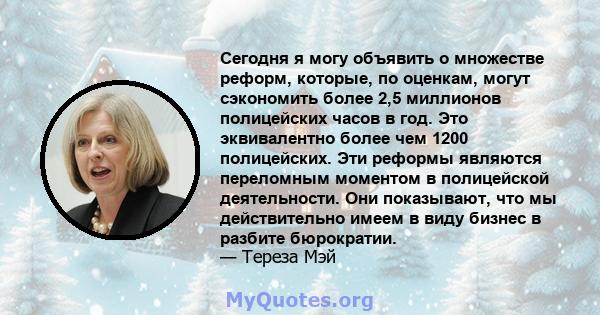 Сегодня я могу объявить о множестве реформ, которые, по оценкам, могут сэкономить более 2,5 миллионов полицейских часов в год. Это эквивалентно более чем 1200 полицейских. Эти реформы являются переломным моментом в