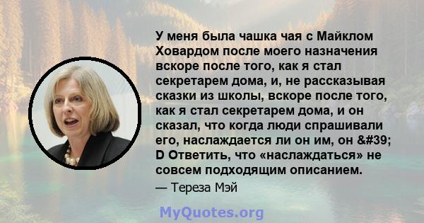 У меня была чашка чая с Майклом Ховардом после моего назначения вскоре после того, как я стал секретарем дома, и, не рассказывая сказки из школы, вскоре после того, как я стал секретарем дома, и он сказал, что когда