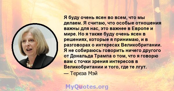 Я буду очень ясен во всем, что мы делаем. Я считаю, что особые отношения важны для нас, это важнее в Европе и мире. Но я также буду очень ясен в решениях, которые я принимаю, и в разговорах о интересах Великобритании. Я 