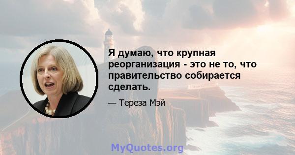 Я думаю, что крупная реорганизация - это не то, что правительство собирается сделать.