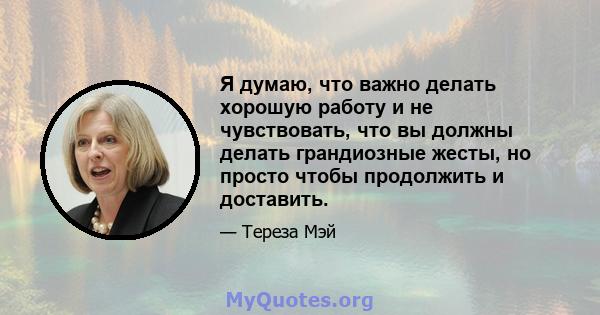 Я думаю, что важно делать хорошую работу и не чувствовать, что вы должны делать грандиозные жесты, но просто чтобы продолжить и доставить.