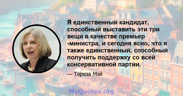 Я единственный кандидат, способный выставить эти три вещи в качестве премьер -министра, и сегодня ясно, что я также единственный, способный получить поддержку со всей консервативной партии.