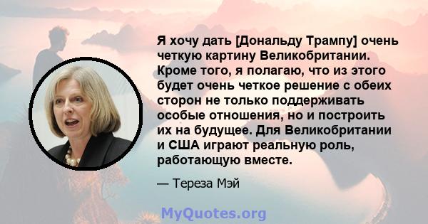 Я хочу дать [Дональду Трампу] очень четкую картину Великобритании. Кроме того, я полагаю, что из этого будет очень четкое решение с обеих сторон не только поддерживать особые отношения, но и построить их на будущее. Для 