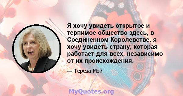 Я хочу увидеть открытое и терпимое общество здесь, в Соединенном Королевстве, я хочу увидеть страну, которая работает для всех, независимо от их происхождения.