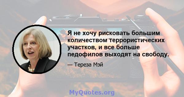 Я не хочу рисковать большим количеством террористических участков, и все больше педофилов выходят на свободу.