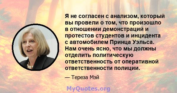 Я не согласен с анализом, который вы провели о том, что произошло в отношении демонстраций и протестов студентов и инцидента с автомобилем Принца Уэльса. Нам очень ясно, что мы должны отделить политическую