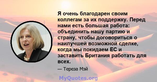 Я очень благодарен своим коллегам за их поддержку. Перед нами есть большая работа: объединить нашу партию и страну, чтобы договориться о наилучшей возможной сделке, когда мы покидаем ЕС и заставить Британия работать для 