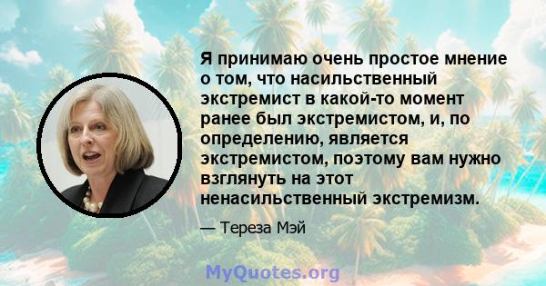 Я принимаю очень простое мнение о том, что насильственный экстремист в какой-то момент ранее был экстремистом, и, по определению, является экстремистом, поэтому вам нужно взглянуть на этот ненасильственный экстремизм.