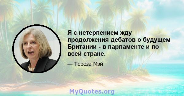 Я с нетерпением жду продолжения дебатов о будущем Британии - в парламенте и по всей стране.