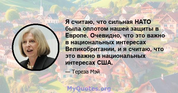 Я считаю, что сильная НАТО была оплотом нашей защиты в Европе. Очевидно, что это важно в национальных интересах Великобритании, и я считаю, что это важно в национальных интересах США.