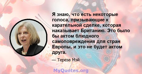 Я знаю, что есть некоторые голоса, призывающие к карательной сделке, которая наказывает Британию. Это было бы актом блюдного самоповреждения для стран Европы, и это не будет актом друга.